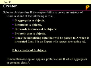Creator Solution Assign class B the responsibility to create an instance of Class A if one of the following is true: B aggregates A objects. B contains A objects. B records instances of A objects. B closely uses A objects. B has the initializing data that will be passed to A when it is created ( thus B is an Expert with respect to creating A). B is a creator of A objects. If more than one option applies, prefer a class B which aggregates or contains class A P 
