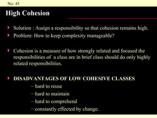 High Cohesion Solution : Assign a responsibility so that cohesion remains high. Problem: How to keep complexity manageable? Cohesion is a measure of how strongly related and focused the responsibilities of  a class are in brief class should do only highly related responsibilities. DISADVANTAGES OF LOW COHESIVE CLASSES hard to reuse hard to maintain hard to comprehend constantly effected by change. 