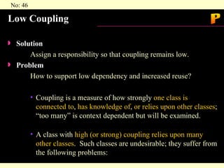 Low Coupling Solution  Assign a responsibility so that coupling remains low. Problem  How to support low dependency and increased reuse? Coupling is a measure of how strongly  one class is connected to ,  has knowledge of ,  or relies upon other classes ; “too many” is context dependent but will be examined. A class with  high (or strong) coupling relies upon many other classes .  Such classes are undesirable; they suffer from the following problems: P 
