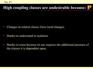 High coupling classes are undesirable because: Changes in related classes force local changes. Harder to understand in isolation. Harder to reuse because its use requires the additional presence of the classes it is dependent upon. P 