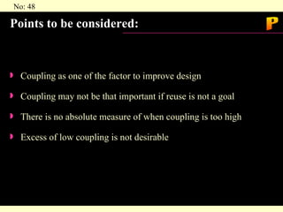 Points to be considered: Coupling as one of the factor to improve design Coupling may not be that important if reuse is not a goal There is no absolute measure of when coupling is too high Excess of low coupling is not desirable P 