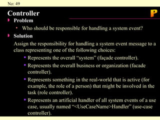 Controller Problem   Who should be responsible for handling a system event? Solution  Assign the responsibility for handling a system event message to a class representing one of the following choices: Represents the overall “system” (façade controller). Represents the overall business or organization (facade controller). Represents something in the real-world that is active (for example, the role of a person) that might be involved in the task (role controller). Represents an artificial handler of all system events of a use case, usually named “<UseCaseName>Handler” (use-case controller). P 