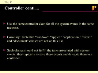 Controller conti.... Use the same controller class for all the system events in the same use case. Corollary:  Note that “window”, “applet,” “application,” “view,” and “document” classes are not on this list. Such classes should not fulfill the tasks associated with system events, they typically receive these events and delegate them to a controller. P 