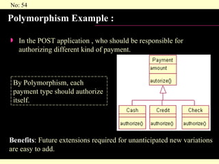 Polymorphism Example :  In the POST application , who should be responsible for authorizing different kind of payment. By Polymorphism, each payment type should authorize  itself. Benefits : Future extensions required for unanticipated new variations are easy to add. 