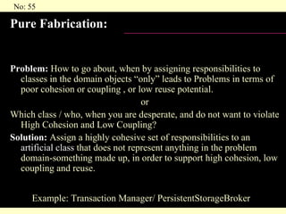 Pure Fabrication: Problem:  How to go about, when by assigning responsibilities to classes in the domain objects “only” leads to Problems in terms of poor cohesion or coupling , or low reuse potential.  or Which class / who, when you are desperate, and do not want to violate High Cohesion and Low Coupling? Solution:  Assign a highly cohesive set of responsibilities to an  artificial class  that does not represent anything in the problem domain-something made up, in order to support high cohesion, low coupling and reuse. Example: Transaction Manager/ PersistentStorageBroker 