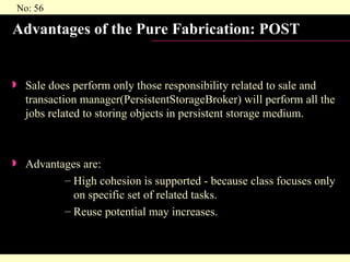 Advantages of the Pure Fabrication: POST Sale does perform only those responsibility related to sale and transaction manager(PersistentStorageBroker) will perform all the jobs related to storing objects in persistent storage medium. Advantages are: High cohesion is supported - because class focuses only on specific set of related tasks. Reuse potential may increases. 