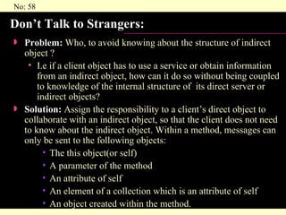 Don’t Talk to Strangers:  Problem:  Who, to avoid knowing about the structure of indirect object ?  I.e if a client object has to use a service or obtain information from an indirect object, how can it do so without being coupled to knowledge of the internal structure of  its direct server or indirect objects? Solution:  Assign the responsibility to a client’s direct object to collaborate with an indirect object, so that the client does not need to know about the indirect object. Within a method, messages can only be sent to the following objects: The this object(or self) A parameter of the method An attribute of self An element of a collection which is an attribute of self An object created within the method. 
