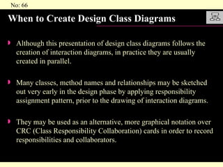 When to Create Design Class Diagrams Although this presentation of design class diagrams follows the creation of interaction diagrams, in practice they are usually created in parallel. Many classes, method names and relationships may be sketched out very early in the design phase by applying responsibility assignment pattern, prior to the drawing of interaction diagrams. They may be used as an alternative, more graphical notation over CRC (Class Responsibility Collaboration) cards in order to record responsibilities and collaborators. 