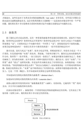 22                                       第2章   类和对象：面向对象范型的建材

才能退出。这些信息对于为类及其对象创建测试集（test suite）非常有用。有些设计者偶尔会
把动态语义建模成静态语义，  这会导致类的数目大量膨胀——这是面向对象范型中的一个严重
问题。我们将在第 5 章讨论继承关系的时候探讨这个问题以及避免这个问题的方法。



2.5    抽象类
  除了我们已经讨论过的类，还有一种重要的抽象类型是我们需要探讨的。请思考下列问
题：你曾经吃过水果吗？你曾经吃过开胃菜吗？你曾经吃过甜点吗？很多人对这 3 个问题的
答案都是“是”。只要你对这 3 个问题中的任一个回答了“是”，请你接着思考下面的问题：
水果尝起来味道如何？一份甜点有多少卡路里的热量？一份开胃菜价格是多少？

  我可以说，没有人吃过“水果”。很多人吃过苹果、香蕉或者桔子，但没有人吃过一个 3
斤重的、红色的就叫做“水果”的东西。类似地，当你坐在餐厅中，服务员走来问你想吃些
什么时，你回答“一份开胃菜、一份主菜还有一份甜点”，如果这时服务员就转身走了，你就
有麻烦了，因为你喜欢虾，而不喜欢瓜（两种可能的开胃菜）。我们认可，没有“水果”“开
                                       、
胃菜”或者“甜点”这样的对象，但是这些名词确实表达了有用的信息。如果我拿起一只闹
钟对你说：“你觉得我的水果怎么样？”你会认为我疯了；而如果我拿起一只苹果问同样的问
题，你就会觉得很正常。“水果”这个称谓表达了有用的信息，虽然你不能创建水果对象。事
实上，它是一个类（概念），但不知道如何实例化它这种类型的对象。

      不知道如何实例化对象的类称为抽象类（abstract class）。

      知道如何实例化对象的类称为具体类（concrete class）。

  请留心我们经常使用的术语“抽象数据类型”（ADT）。有的时候，它被用作“类”的同
义词，并且不区分抽象类和具体类。

  在面向对象范型中 ，抽象类的一个重要用途是帮助创建继承层次结构。它们表达了类
别名称（见图 2.10）。我们将在第 5 章讨论它们的用处。




                        图 2.10 类表示类属信息
 