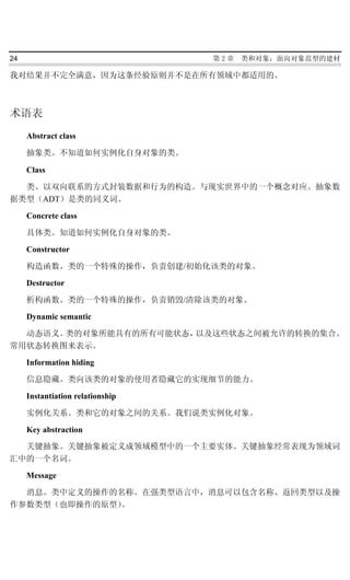 24                                第2章   类和对象：面向对象范型的建材

我对结果并不完全满意，因为这条经验原则并不是在所有领域中都适用的。



术语表
     Abstract class

     抽象类。不知道如何实例化自身对象的类。

     Class

  类。以双向联系的方式封装数据和行为的构造。与现实世界中的一个概念对应。抽象数
据类型（ADT）是类的同义词。

     Concrete class

     具体类。知道如何实例化自身对象的类。

     Constructor

     构造函数。类的一个特殊的操作，负责创建/初始化该类的对象。

     Destructor

     析构函数。类的一个特殊的操作，负责销毁/清除该类的对象。

     Dynamic semantic

  动态语义。类的对象所能具有的所有可能状态，以及这些状态之间被允许的转换的集合。
常用状态转换图来表示。

     Information hiding

     信息隐藏。类向该类的对象的使用者隐藏它的实现细节的能力。

     Instantiation relationship

     实例化关系。类和它的对象之间的关系。我们说类实例化对象。

     Key abstraction

  关键抽象。关键抽象被定义成领域模型中的一个主要实体。关键抽象经常表现为领域词
汇中的一个名词。

     Message

  消息。类中定义的操作的名称。在强类型语言中，消息可以包含名称、返回类型以及操
作参数类型（也即操作的原型）。
 