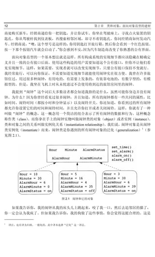 12                                       第2章   类和对象：面向对象范型的建材

商处购买新车，经销商递给你一把钥匙，并让你试车。你坐在驾驶座上，寻找点火装置的钥
匙孔。你从驾驶杆找到仪表板，再搜索相邻区域，却寻不着钥匙孔。你问经销商如何发动汽
车。经销商说，“噢，这个型号是这样的，你用钥匙打开旅行箱，然后你会看到一个红色按钮。
按一下那个按钮汽车就会启动了。你会感到不安，
                ”      因为汽车制造商改变了你熟悉的公有界面。

  面向对象范型的一个基本想法就是这样。所有构成系统的实现细节都应该隐藏在精确定
义并且一致的公有接口后面。使用这些构造的用户需要知道这个公有接口，但你不让他们看
见实现细节。这样，如果需要，实现者就可以改变实现细节，只要公有接口保持不变就行。
我经常旅行，可以向你保证，不需要知道实现细节就能使用闹钟实在很方便。我曾在许多旅
馆住过，用过很多种闹钟，有用电的，有需要上发条的，有依靠电池的，有数字型的，有模
拟型的。但是，我坐在飞机上时从未忧虑过不会使用将到达的旅馆房间里的闹钟。

  我提到“闹钟”这个词后大多数读者都会知道我指的是什么，虽然可能你身边并没有闹
钟。为什么？因为你曾经看见过很多闹钟，并且知道，所有的闹钟都有一些共同的属性，比
如时间、闹铃时间（都按小时和分钟显示）以及闹铃开关。你还知道，你看到过的所有闹钟
都允许你设置它们的时间和闹铃时间，并且允许你打开或者关闭闹铃。这样，你就有了一种
叫做“闹钟”的概念，这一概念用一个简洁的组合表示了所有闹钟的数据和行为。这种概念
称作类（class）。而你拿在手上的闹钟实物叫做闹钟类的对象（object）或者实例（instance）    。
类和对象之间的关系叫做实例化关系（instantiation relationship）。我们说，闹钟对象是从闹钟
类实例化（instantiate）而来，闹钟类是你遇到的所有闹钟对象的泛化（generalization）1（参
见图 2.1）。




                         图 2.1 闹钟和它的对象


  如果我告诉你，我的闹钟从我的床头几上跳起来，咬了我一口，然后去追邻居的猫了，
你一定会认为我疯了。但如果我告诉你，我的狗做了这些事情，你会觉得这挺合理的。这是

1
     译注：也有译为归纳、一般化的，此中译本选择“泛化”这一译法。
 