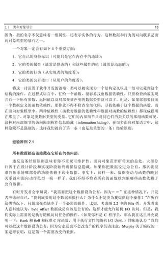 2.1   类和对象导引                                       13

因为，类的名字不仅意味着一组属性，还表示实体的行为。这种数据和行为的双向联系是面
向对象范型的基石之一。

      一个对象一定会有如下 4 个重要方面：

      1．它自己的身份标识（可能只是它在内存中的地址）；

      2．它的类的属性（通常是静态的）和这些属性的值（通常是动态的）；

      3．它的类的行为（从实现者的角度看）；

      4．它的类的公开接口（从用户的角度看）。

  将这一讨论置于软件开发的语境，类可以被实现为一个结构定义以及一组可以处理这个
结构的操作。在过程式语言中，任给一个函数，很容易找出数据依赖性。只要检查函数实现
并看一下所有参数、返回值以及局部变量声明的数据类型就可以了。但是，如果你想要找出
一个数据定义的函数依赖性，那你就不得不检查全部代码，寻找依赖于这个数据的函数。而
在面向对象模型中，两种依赖性（函数对数据的依赖性和数据对函数的依赖性）都现成摆明
在那里了。对象是类数据类型的变量。它们的内部细节只对同它们的类关联的那组函数可见。
这种对内部细节的访问限制称作信息隐藏（information hiding）。在很多面向对象语言中，这
种隐藏不是强制的，这样我们就有了第一条（也是最重要的一条）经验原则。


      经验原则 2.1

      所有数据都应该隐藏在它所在的类内部。

  违反这条经验原则意味着你不重视可维护性。面向对象范型所带来的益处，大部分
归因于在设计阶段和实现阶段始终确保信息隐藏。如果你把数据设定为公有，那么就很
难判断系统哪部分的功能依赖于这个数据。事实上，这样一来，数据变动与函数的映射
关系就和面向动作范型一模一样了。我们不得不检查所有的函数以判断哪些函数依赖于
公有数据。

  有时开发者会争辩说，        “我需要把这个数据设为公有，因为……”在这种情况下，开发
者应该问自己，   “我到底要用这个数据来做什么？为什么不是类为我提供这个操作？”         在所有
这类情况下，问题出在类缺少了一个必需的操作。比如，考虑图 2.2 中的 File 类。开发者出
人意料地认为，byte_offset 数据成员应该是公有的，这样才能允许随机 I/O 访问。但是，我
们实际上需要的是执行随机访问任务的操作。          （如果你不是 C 程序员，那么我在这里补充说
明一下：fseek 和 ftell 和标准 C 库函数，用于执行文件的随机 I/O 访问。
                                            ）冒昧地认为“我们
可以把这个数据设为公有，因为它永远也不会改变”的程序员请注意，Murphy 关于编程的一
条定理表明，这是第一个需要改变的数据。
 
