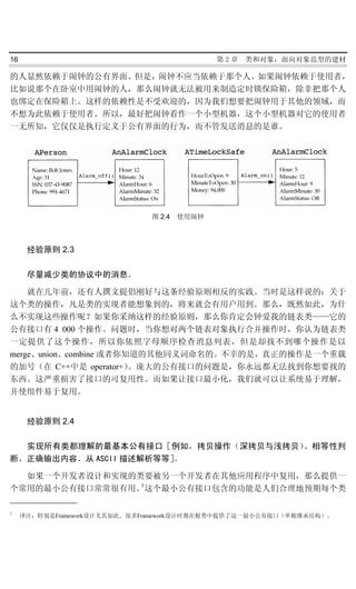 16                                         第2章   类和对象：面向对象范型的建材

的人显然依赖于闹钟的公有界面。但是，闹钟不应当依赖于那个人。如果闹钟依赖于使用者，
比如说那个在卧室中用闹钟的人，那么闹钟就无法被用来制造定时锁保险箱，除非把那个人
也绑定在保险箱上。这样的依赖性是不受欢迎的，因为我们想要把闹钟用于其他的领域，而
不想为此依赖于使用者。所以，最好把闹钟看作一个小型机器，这个小型机器对它的使用者
一无所知，它仅仅是执行定义于公有界面的行为，而不管发送消息的是谁。




                              图 2.4 使用闹钟



      经验原则 2.3

      尽量减少类的协议中的消息。

    就在几年前，还有人撰文提倡刚好与这条经验原则相反的实践。当时是这样说的：关于
这个类的操作，凡是类的实现者能想象到的，将来就会有用户用到。那么，既然如此，为什
么不实现这些操作呢？如果你采纳这样的经验原则，那么你肯定会钟爱我的链表类——它的
公有接口有 4 000 个操作。问题时，当你想对两个链表对象执行合并操作时，你认为链表类
一定提供了这个操作，所以你依照字母顺序检查消息列表，但是却找不到哪个操作是以
merge、union、combine 或者你知道的其他同义词命名的。不幸的是，真正的操作是一个重载
的加号（在 C++中是 operator+）  。庞大的公有接口的问题是，你永远都无法找到你想要找的
东西。这严重损害了接口的可复用性。而如果让接口最小化，我们就可以让系统易于理解，
并使组件易于复用。


      经验原则 2.4

  实现所有类都理解的最基本公有接口［例如，拷贝操作（深拷贝与浅拷贝）、相等性判
断、正确输出内容、从 ASCII 描述解析等等］。

  如果一个开发者设计和实现的类要被另一个开发者在其他应用程序中复用，那么提供一
                1
个常用的最小公有接口常常很有用。这个最小公有接口包含的功能是人们合理地预期每个类

1
     译注：特别是Framework设计尤其如此。很多Framework设计时都在根类中提供了这一最小公有接口（单根继承结构）。
 