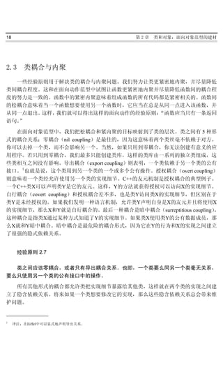 18                               第2章   类和对象：面向对象范型的建材




2.3     类耦合与内聚
  一些经验原则用于解决类的耦合与内聚问题。我们努力让类更紧密地内聚，并尽量降低
类间耦合程度。这和在面向动作范型中试图让函数更紧密地内聚并尽量降低函数间的耦合程
度的努力是一致的。函数中的紧密内聚意味着组成函数的所有代码都是紧密相关的。函数间
的松耦合意味着当一个函数想要使用另一个函数时，它应当在总是从同一点进入该函数，并
从同一点退出。这样，我们就可以得出这样的面向动作的经验原则：“函数应当只有一条返回
语句。”

  在面向对象范型中，我们把松耦合和紧内聚的目标映射到了类的层次。类之间有 5 种形
式的耦合关系：零耦合（nil coupling）是最佳的，因为这意味着两个类丝毫不依赖于对方。
你可以去掉一个类，而不会影响另一个。当然，如果只用到零耦合，你无法创建有意义的应
用程序。若只用到零耦合，我们最多只能创建类库，这样的类库由一系列的独立类组成，这
些类相互之间没有影响。导出耦合（export coupling）则表明，一个类依赖于另一个类的公有
接口。 1 也就是说，这个类用到另一个类的一个或多个公有操作。授权耦合（overt coupling）
则意味着一个类经允许使用另一个类的实现细节。C++的友元机制是授权耦合的典型例子。
一个C++类X可以声明类Y是它的友元。这样，Y的方法就获得授权可以访问X的实现细节。
自行耦合（covert coupling）和授权耦合差不多，也是类Y访问类X的实现细节，但区别在于
类Y是未经授权的。如果我们发明一种语言机制，允许类Y声明自身是X的友元并且将使用X
的实现细节，那么X和Y就是自行耦合的。最后一种耦合是暗中耦合（surreptitious coupling），
这种耦合是指类X通过某种方式知道了Y的实现细节。如果类X使用类Y的公有数据成员，那
么X就和Y暗中耦合。暗中耦合是最危险的耦合形式，因为它在Y的行为和X的实现之间建立
了很强的隐式依赖关系。


      经验原则 2.7

  类之间应该零耦合，或者只有导出耦合关系。也即，一个类要么同另一个类毫无关系，
要么只使用另一个类的公有接口中的操作。

  所有其他形式的耦合都允许类把实现细节暴露给其他类，这样就在两个类的实现之间建
立了隐含依赖关系。将来如果一个类想要修改它的实现，那么这些隐含依赖关系总会带来维
护问题。


1
     译注：在Eiffel中可以显式地声明导出关系。
 