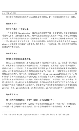 2.3   类耦合与内聚                                                        19

      类内聚努力确保类内部的所有元素都是紧密关联的。有一些经验原则牵涉到这一属性。


      经验原则 2.8

      类应当只表示一个关键抽象。

     一个关键抽象（key abstraction）被定义成领域模型中的一个主要实体。关键抽象经常以
名词形式出现，并伴随着需求规约。每个关键抽象都应当只映射到一个类。如果它被映射到
多个类，那么设计者可能是把每个功能都表示为一个类了。如果多个关键抽象被映射到了同
一个类，那么设计者可能在创建一个集中化的系统。这些类经常被称为含糊的类（vague
classes），并且需要分割成两个或多个类，每个类表示一个关键抽象。第 3 章我们将更详尽地
探讨这两种不良设计。


      经验原则 2.9

      把相关的数据和行为集中放置。

     如果违反这条经验原则，那么开发者就不得不按以往方式编程。为了实现单一的系统需
求，开发者不得不改动系统的两处或者多处。其实这两处（或者多处）是同一个关键抽象，
所以应当用同一个类表示。设计者应当留意那些通过 get 之类操作从别的对象中获取数据的
对象。这种类型的行为暗示着这条经验原则被违反了。考虑一下一个烤炉类的使用者想要在
烧烤之前预热烤炉。用户应当只需要发送给烤炉一条 are_you_preheated?()消息就可以了。烤
炉应当可以测试自己的温度是否已经达到了需要的温度，                      并且测试其他预热需要满足的条件。
如果用户为了知道烤炉是否已经预热，需要问烤炉目前温度、期待温度、燃气阀的状态、常
燃火状态等等，那么就违反了这条经验原则。烤炉拥有这些温度和燃气烹饪设备的信息，它
应当自行判断这个对象是否已经预热了。留意那些为了实现不正确的预热方式而需要用到的
get 方法（比如，get_actualtemp()、get_desiredtemp()、get_valvestatus()等等）是很重要的。


      经验原则 2.10

      把不相关的信息放在另一个类中（也即：互不沟通的行为）
                               。

  开发者应当留意这样的类：方法的一个子集操作数据成员的一个真子集 1 。极端情况是，
一个类有一半方法操作一半数据成员，另一半方法则操作另一半数据成员（见图 2.6）。


1
    译注：子集（subset）和真子集（proper subset）的区别在于，一个集合是其本身的子集，但不是其本身的真子集。
 