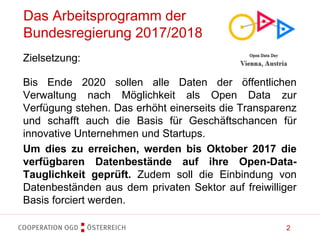 2
Das Arbeitsprogramm der
Bundesregierung 2017/2018
Zielsetzung:
Bis Ende 2020 sollen alle Daten der öffentlichen
Verwaltung nach Möglichkeit als Open Data zur
Verfügung stehen. Das erhöht einerseits die Transparenz
und schafft auch die Basis für Geschäftschancen für
innovative Unternehmen und Startups.
Um dies zu erreichen, werden bis Oktober 2017 die
verfügbaren Datenbestände auf ihre Open-Data-
Tauglichkeit geprüft. Zudem soll die Einbindung von
Datenbeständen aus dem privaten Sektor auf freiwilliger
Basis forciert werden.
 