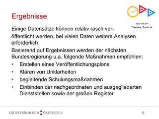 6
Ergebnisse
Einige Datensätze können relativ rasch ver-
öffentlicht werden, bei vielen Daten weitere Analysen
erforderlich
Basierend auf Ergebnissen werden der nächsten
Bundesregierung u.a. folgende Maßnahmen empfohlen:
• Erstellen eines Veröffentlichungsplans
• Klären von Unklarheiten
• begleitende Schulungsmaßnahmen
• Einbinden der nachgeordneten und ausgegliederten
Dienststellen sowie der großen Register
 