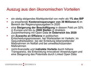 8
Auszug aus den ökonomischen Vorteilen
 ein stetig steigendes Marktpotential von mehr als 1% des BIP
 zu erwartende Kosteneinsparungen von 39 Millionen € im
Bereich der Regierungsausgaben in 2020
 eine Steigerung der Beschäftigung in diesem Feld um 32%
in Europa und bis zu 2000 Stellen in direktem
Zusammenhang mit Open Data in Österreich bis 2020
 ein Zuwachs an Effizienz in politischen
Entscheidungsprozessen, bei Wartezeiten im Verkehr, im
Gesundheitssektor, bei der Einleitung lebensrettender
Maßnahmen im Notfall und bei umweltschützenden
Maßnahmen
 nicht-finanzielle und indirekte Vorteile durch höhere
Transparenz, die Entwicklung innovativer Anwendungen und
eine Steigerung des Potentials durch Linked Open Data
 