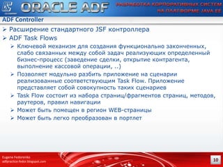 ADF Controller
 Расширение стандартного JSF контроллера
 ADF Task Flows
 Ключевой механизм для создания функционально законченных,
слабо связанных между собой задач реализующих определенный
бизнес-процесс (заведение сделки, открытие контрагента,
выполнение кассовой операции, ..)
 Позволяет модульно разбить приложение на сценарии
реализованные соответствующим Task Flow. Приложение
представляет собой совокупность таких сценариев
 Task Flow состоит из набора страниц/фрагментов страниц, методов,
раутеров, правил навигации
 Может быть помещен в регион WEB-страницы
 Может быть легко преобразован в портлет

Eugene Fedorenko
adfpractice-fedor.blogspot.com

10

 