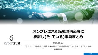 Copyright Cybertrust Japan Co., Ltd. All rights reserved. 公開
1
2018/12/04
サイバートラスト株式会社 営業本部 OSS営業統括部 テクニカルアライアンス部
佐藤 剛春
オンプレミスK8s環境構築時に
検討し(た|ている)事項まとめ
公開
 