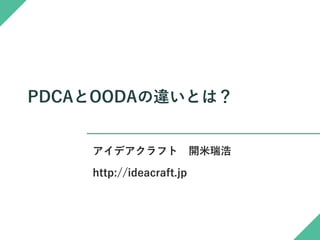 PDCAとOODAの違いとは？
アイデアクラフト 開米瑞浩
http://ideacraft.jp
✓ 本書はPDCAとOODAのコンセプトについての個人的な覚え書き資料です。
✓ 単なる個人的覚え書きですので、流れが分かりにくいところがありますが、あしからず。
✓ 本書の著作権は開米瑞浩が保持します。
✓ 本書の内容についての正確性は保証しません。
✓ 本書についての誤りの指摘や改善提案、別案の提供は末尾記載の連絡先までお願いします。
個人的覚え書きですので流れがわかりにくい部分があります。あしからず(^_^;)
 