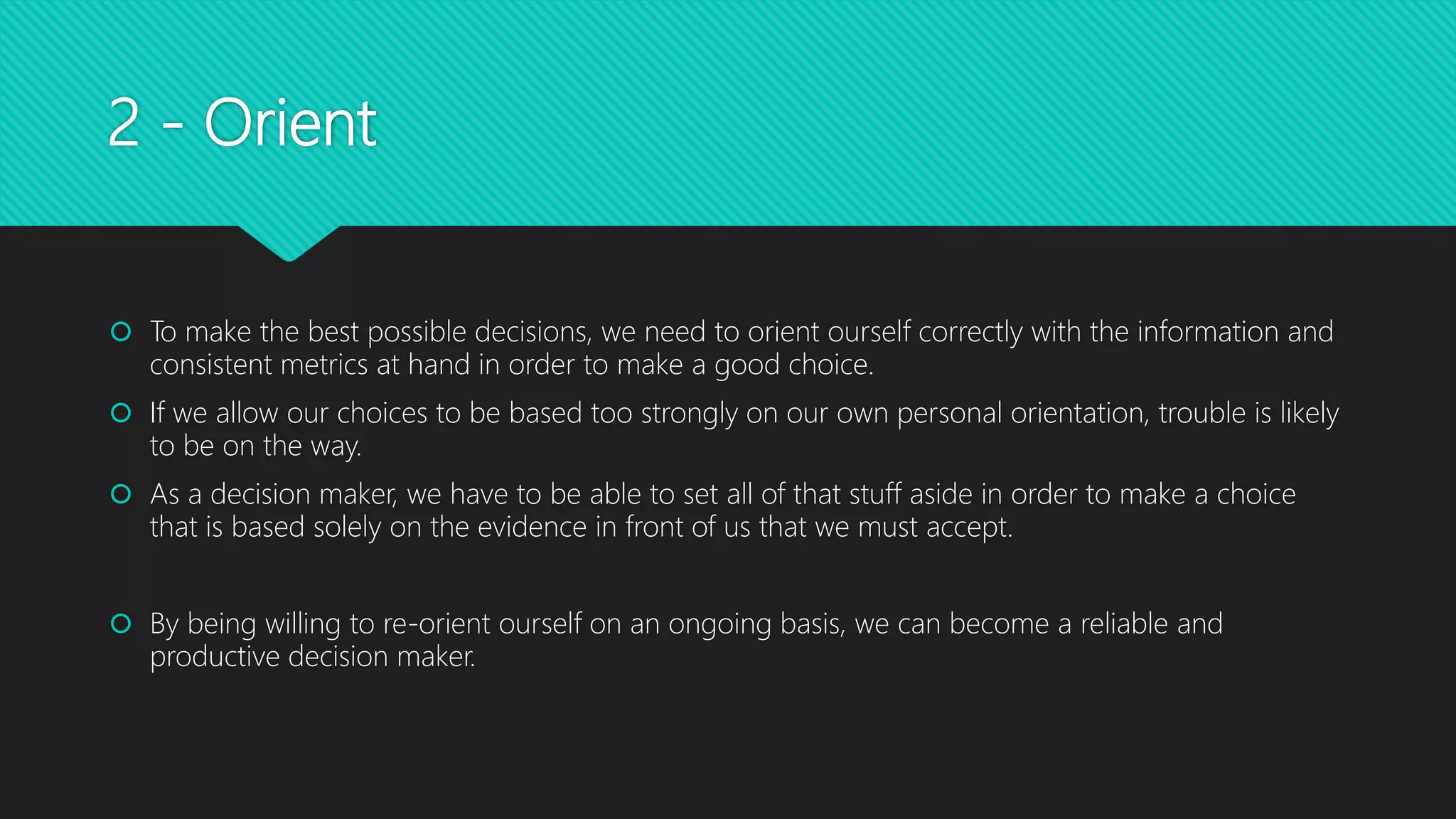 2 - Orient
 To make the best possible decisions, we need to orient ourself correctly with the information and
consistent metrics at hand in order to make a good choice.
 If we allow our choices to be based too strongly on our own personal orientation, trouble is likely
to be on the way.
 As a decision maker, we have to be able to set all of that stuff aside in order to make a choice
that is based solely on the evidence in front of us that we must accept.
 By being willing to re-orient ourself on an ongoing basis, we can become a reliable and
productive decision maker.
 