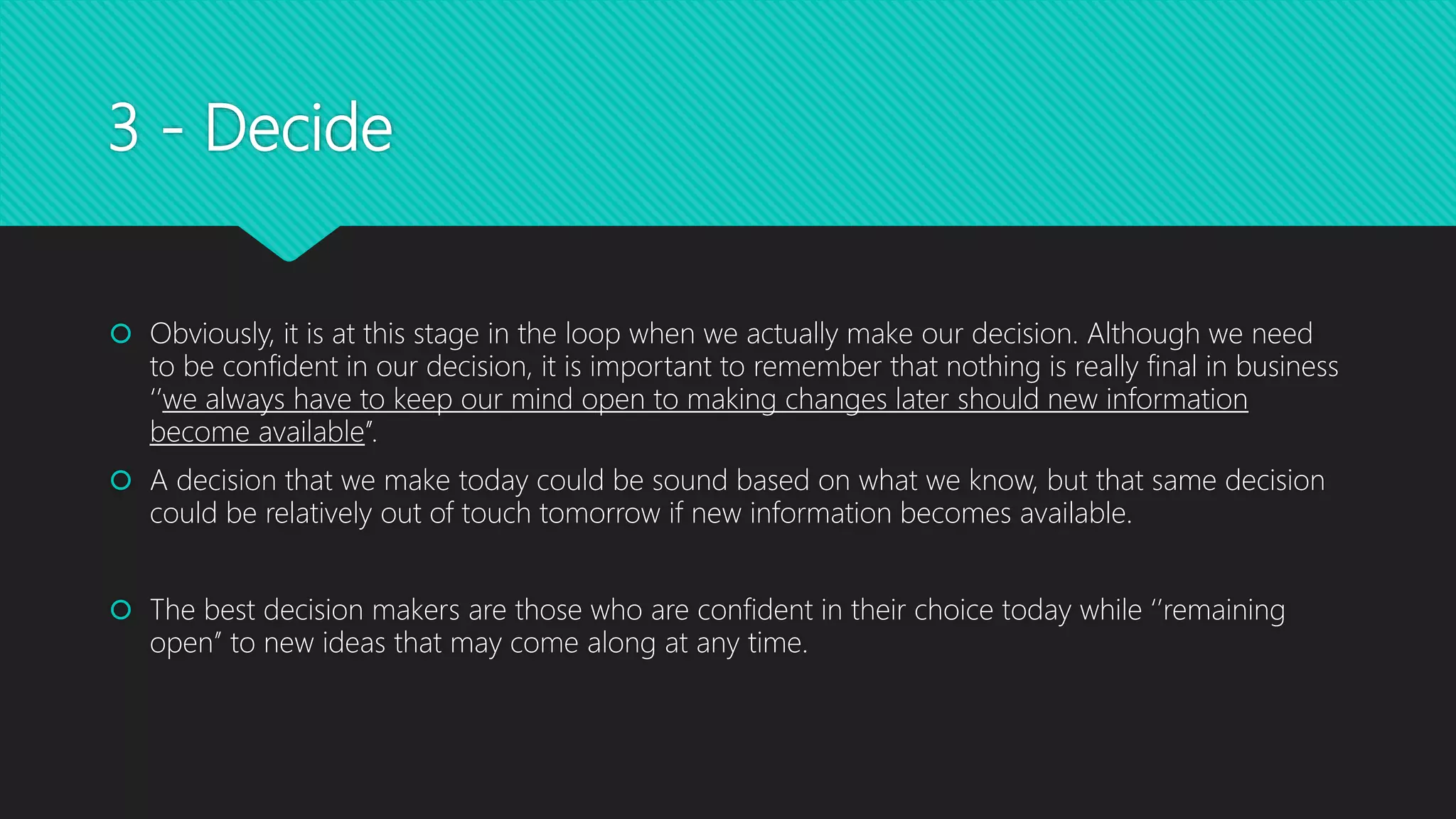 3 - Decide
 Obviously, it is at this stage in the loop when we actually make our decision. Although we need
to be confident in our decision, it is important to remember that nothing is really final in business
‘’we always have to keep our mind open to making changes later should new information
become available’’.
 A decision that we make today could be sound based on what we know, but that same decision
could be relatively out of touch tomorrow if new information becomes available.
 The best decision makers are those who are confident in their choice today while ‘’remaining
open’’ to new ideas that may come along at any time.
 