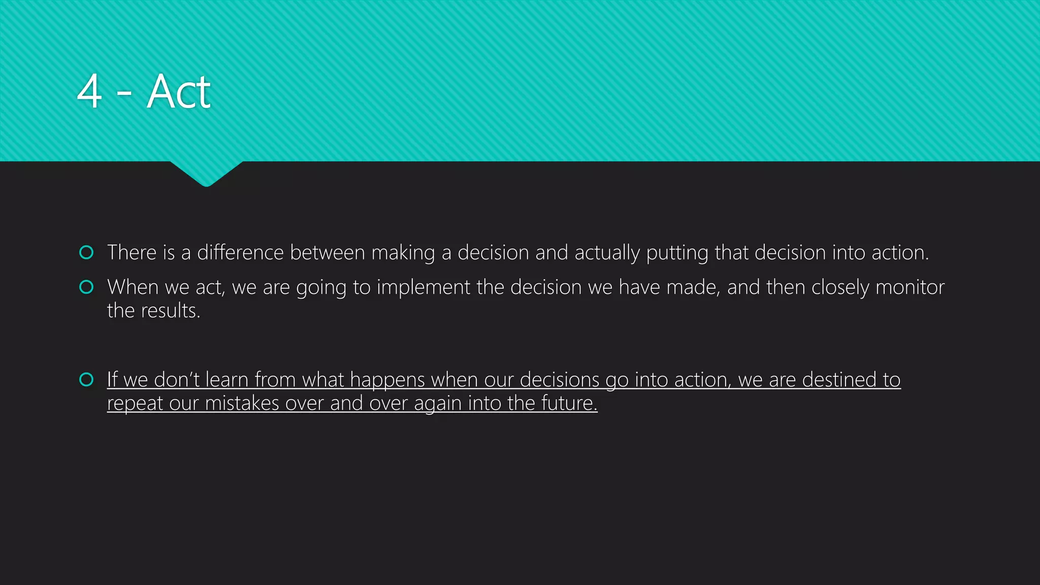 4 - Act
 There is a difference between making a decision and actually putting that decision into action.
 When we act, we are going to implement the decision we have made, and then closely monitor
the results.
 If we don’t learn from what happens when our decisions go into action, we are destined to
repeat our mistakes over and over again into the future.
 