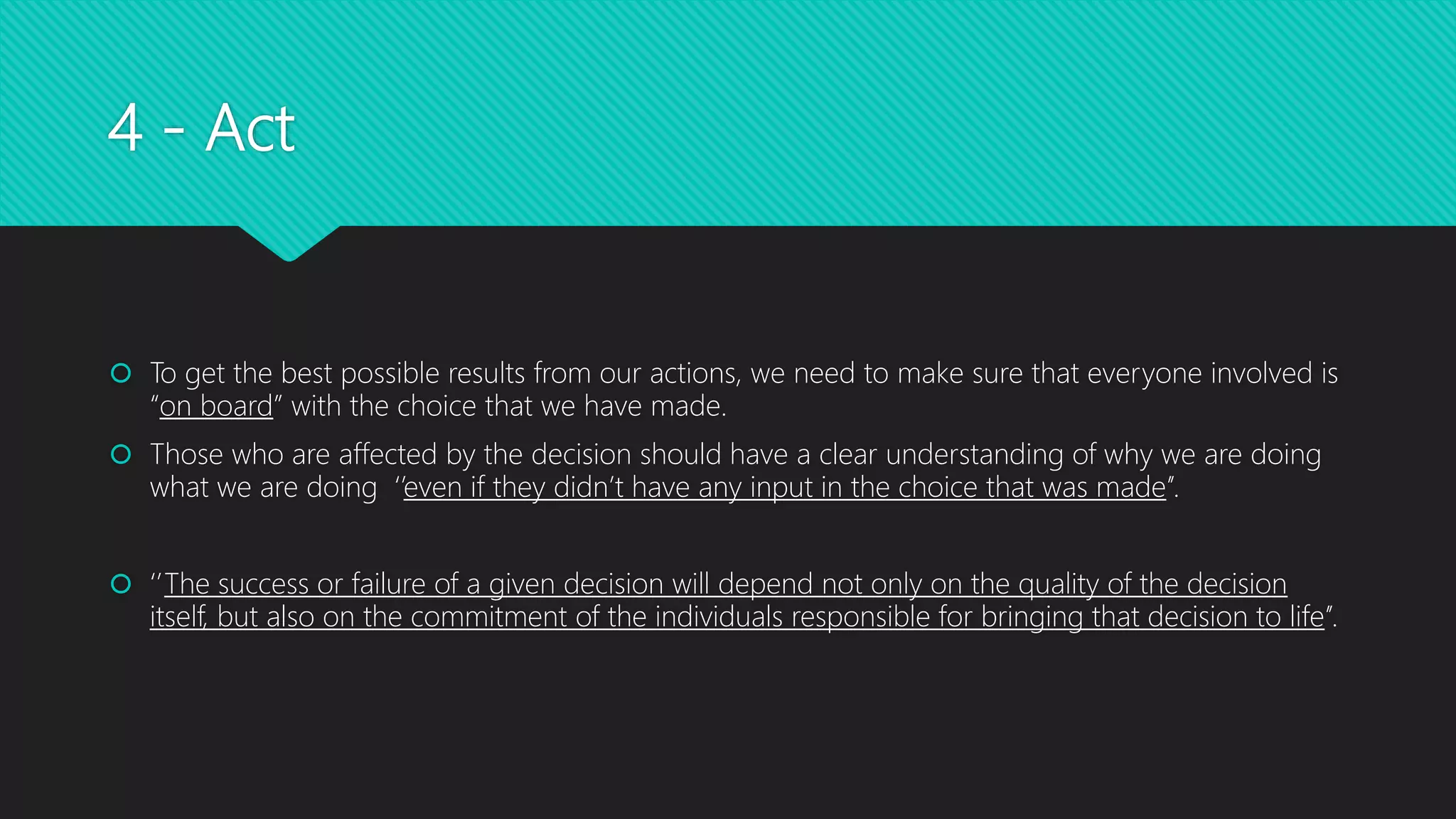 4 - Act
 To get the best possible results from our actions, we need to make sure that everyone involved is
“on board” with the choice that we have made.
 Those who are affected by the decision should have a clear understanding of why we are doing
what we are doing ‘’even if they didn’t have any input in the choice that was made’’.
 ‘’The success or failure of a given decision will depend not only on the quality of the decision
itself, but also on the commitment of the individuals responsible for bringing that decision to life’’.
 