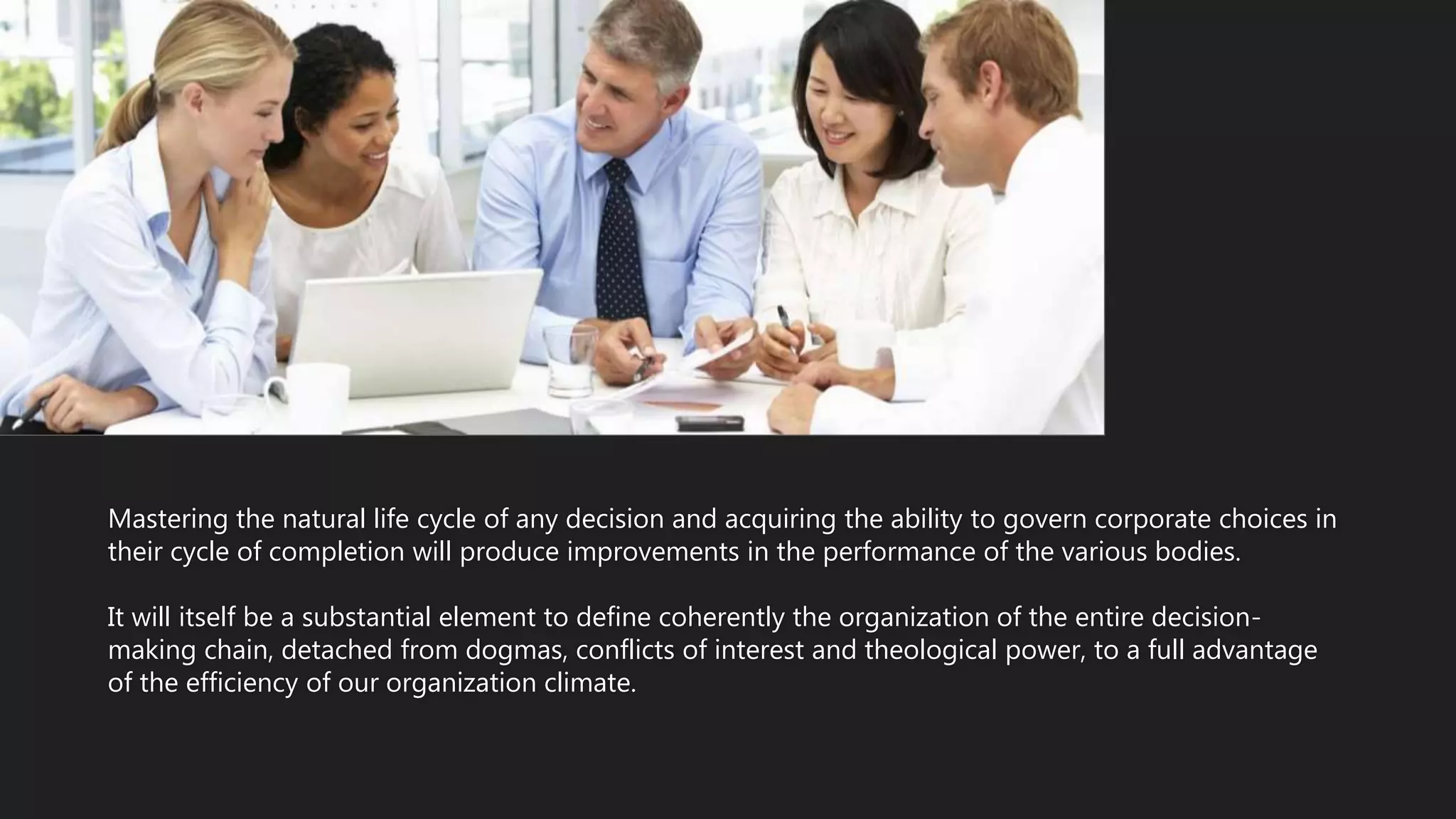 Mastering the natural life cycle of any decision and acquiring the ability to govern corporate choices in
their cycle of completion will produce improvements in the performance of the various bodies.
It will itself be a substantial element to define coherently the organization of the entire decision-
making chain, detached from dogmas, conflicts of interest and theological power, to a full advantage
of the efficiency of our organization climate.
 