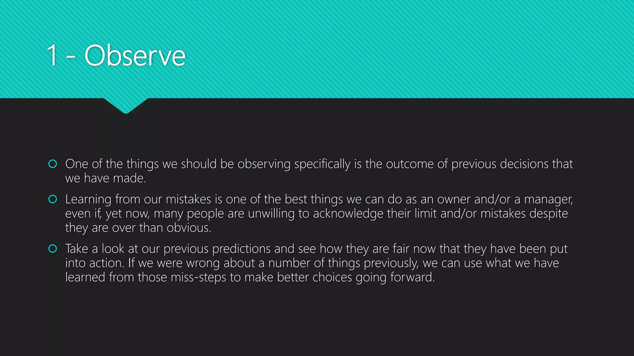 1 - Observe
 One of the things we should be observing specifically is the outcome of previous decisions that
we have made.
 Learning from our mistakes is one of the best things we can do as an owner and/or a manager,
even if, yet now, many people are unwilling to acknowledge their limit and/or mistakes despite
they are over than obvious.
 Take a look at our previous predictions and see how they are fair now that they have been put
into action. If we were wrong about a number of things previously, we can use what we have
learned from those miss-steps to make better choices going forward.
 