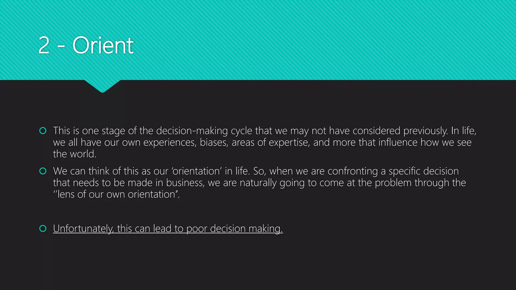 2 - Orient
 This is one stage of the decision-making cycle that we may not have considered previously. In life,
we all have our own experiences, biases, areas of expertise, and more that influence how we see
the world.
 We can think of this as our ‘orientation’ in life. So, when we are confronting a specific decision
that needs to be made in business, we are naturally going to come at the problem through the
‘’lens of our own orientation’’.
 Unfortunately, this can lead to poor decision making.
 