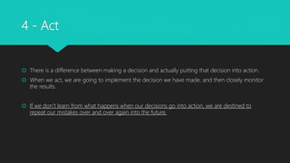 4 - Act
 There is a difference between making a decision and actually putting that decision into action.
 When we act, we are going to implement the decision we have made, and then closely monitor
the results.
 If we don’t learn from what happens when our decisions go into action, we are destined to
repeat our mistakes over and over again into the future.
 