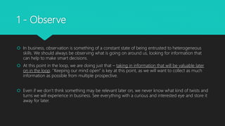 1 - Observe
 In business, observation is something of a constant state of being entrusted to heterogeneous
skills. We should always be observing what is going on around us, looking for information that
can help to make smart decisions.
 At this point in the loop, we are doing just that – taking in information that will be valuable later
on in the loop. ‘’Keeping our mind open’’ is key at this point, as we will want to collect as much
information as possible from multiple prospective.
 Even if we don’t think something may be relevant later on, we never know what kind of twists and
turns we will experience in business. See everything with a curious and interested eye and store it
away for later.
 