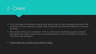 2 - Orient
 This is one stage of the decision-making cycle that we may not have considered previously. In life,
we all have our own experiences, biases, areas of expertise, and more that influence how we see
the world.
 We can think of this as our ‘orientation’ in life. So, when we are confronting a specific decision
that needs to be made in business, we are naturally going to come at the problem through the
‘’lens of our own orientation’’.
 Unfortunately, this can lead to poor decision making.
 