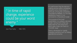 ‘’ In time of rapid
change, experience
could be your worst
enemy ’’
Jean Paul Getty 1982-1976
It is well known that the decision-
making process within companies
presents some critical issues; in
particular, among the companies
controlled by INMAN, it is not fully
satisfactory cause it is not
anchored to a theoretical model.
The purpose of this brief
presentation is to adopt a decision
model, starting from what was
elaborated by John Boyd and
which goes under the name of
‘’O.O.D.A. loop’’.
Theory developed on rapidly
changing scenarios such as military
operational scenarios.
 