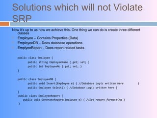 Solutions which will not Violate
SRP
Now it’s up to us how we achieve this. One thing we can do is create three different
classes
 Employee – Contains Properties (Data)
 EmployeeDB – Does database operations
 EmplyeeReport – Does report related tasks
public class Employee {
public string EmployeeName { get; set; }
public int EmployeeNo { get; set; }
}
public class EmployeeDB {
public void Insert(Employee e) { //Database Logic written here }
public Employee Select() { //Database Logic written here }
}
public class EmployeeReport {
public void GenerateReport(Employee e) { //Set report formatting }
}
 