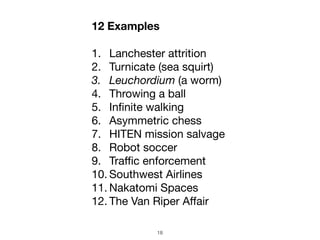 18
12 Examples
1. Lanchester attrition

2. Turnicate (sea squirt)

3. Leuchordium (a worm)
4. Throwing a ball

5. Infinite walking

6. Asymmetric chess 

7. HITEN mission salvage

8. Robot soccer

9. Traﬃc enforcement

10. Southwest Airlines

11. Nakatomi Spaces

12. The Van Riper Aﬀair
 