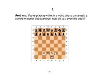 36
6.
Problem: You’re playing white in a weird chess game with a
severe material disadvantage, how do you even the odds?
 