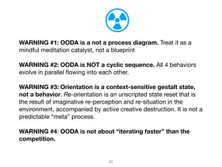 71
WARNING #1: OODA is a not a process diagram. Treat it as a
mindful meditation catalyst, not a blueprint
WARNING #2: OODA is NOT a cyclic sequence. All 4 behaviors
evolve in parallel flowing into each other.
WARNING #3: Orientation is a context-sensitive gestalt state,
not a behavior. Re-orientation is an unscripted state reset that is
the result of imaginative re-perception and re-situation in the
environment, accompanied by active creative destruction. It is not a
predictable “meta” process.

WARNING #4: OODA is not about “iterating faster” than the
competition.
 