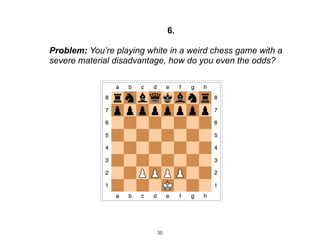 36
6.
Problem: You’re playing white in a weird chess game with a
severe material disadvantage, how do you even the odds?
 