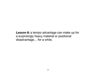 38
Lesson 6: a tempo advantage can make up for
a surprisingly heavy material or positional
disadvantage… for a while.
 