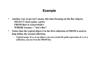ExampleExample
• Another way to get Joe's menu, this time focusing on the Bar objects.
SELECT s.beer.name, s.price
FROM Bars b, b.beersSold s
WHERE b.name = "Joe's Bar"
• Notice that the typical object b in the first collection of FROM is used to
help define the second collection.
– Typical usage: if x.a is an object, you can extend the path expression; if x.a is a
collection, you use it in the FROM list.
 