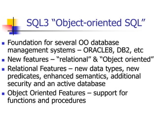 SQL3 “Object-oriented SQL”
 Foundation for several OO database
management systems – ORACLE8, DB2, etc
 New features – “relational” & “Object oriented”
 Relational Features – new data types, new
predicates, enhanced semantics, additional
security and an active database
 Object Oriented Features – support for
functions and procedures
 