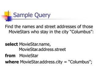 Sample Query
Find the names and street addresses of those
MovieStars who stay in the city “Columbus”:
select MovieStar.name,
MovieStar.address.street
from MovieStar
where MovieStar.address.city = “Columbus”;
 