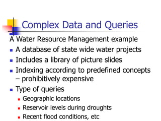 Complex Data and Queries
A Water Resource Management example
 A database of state wide water projects
 Includes a library of picture slides
 Indexing according to predefined concepts
– prohibitively expensive
 Type of queries
 Geographic locations
 Reservoir levels during droughts
 Recent flood conditions, etc
 