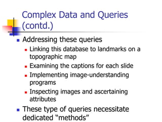 Complex Data and Queries
(contd.)
 Addressing these queries
 Linking this database to landmarks on a
topographic map
 Examining the captions for each slide
 Implementing image-understanding
programs
 Inspecting images and ascertaining
attributes
 These type of queries necessitate
dedicated “methods”
 