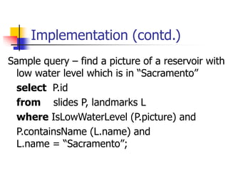 Implementation (contd.)
Sample query – find a picture of a reservoir with
low water level which is in “Sacramento”
select P.id
from slides P, landmarks L
where IsLowWaterLevel (P.picture) and
P.containsName (L.name) and
L.name = “Sacramento”;
 