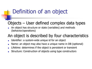 Definition of an object
Objects – User defined complex data types
An object has structure or state (variables) and methods
(behavior/operations)
An object is described by four characteristics
Identifier: a system-wide unique id for an object
Name: an object may also have a unique name in DB (optional)
Lifetime: determines if the object is persistent or transient
Structure: Construction of objects using type constructors
 