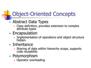 Object-Oriented Concepts
 Abstract Data Types
 Class definition, provides extension to complex
attribute types
 Encapsulation
 Implementation of operations and object structure
hidden
 Inheritance
 Sharing of data within hierarchy scope, supports
code reusability
 Polymorphism
• Operator overloading
 